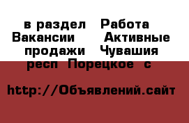  в раздел : Работа » Вакансии »  » Активные продажи . Чувашия респ.,Порецкое. с.